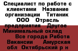 Специалист по работе с клиентами › Название организации ­ Титаник, ООО › Отрасль предприятия ­ Другое › Минимальный оклад ­ 22 000 - Все города Работа » Вакансии   . Амурская обл.,Октябрьский р-н